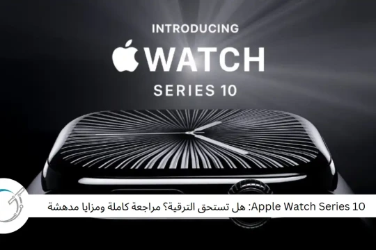 Apple Watch Series 10: هل تستحق الترقية؟ مراجعة كاملة ومزايا مدهشة